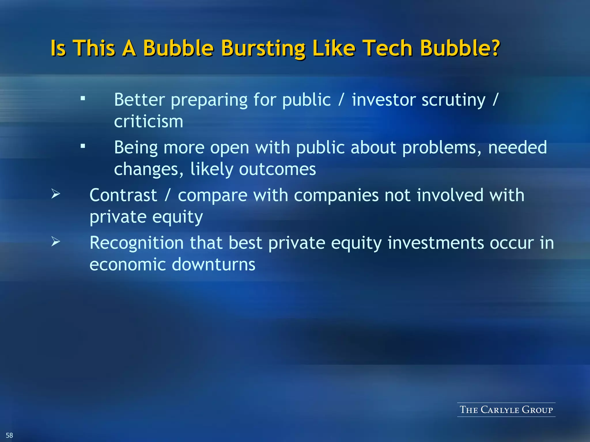 Is This A Bubble Bursting Like Tech Bubble? Better preparing for public / investor scrutiny / criticism Being more open with public about problems, needed changes, likely outcomes Contrast / compare with companies not involved with private equity Recognition that best private equity investments occur in economic downturns 