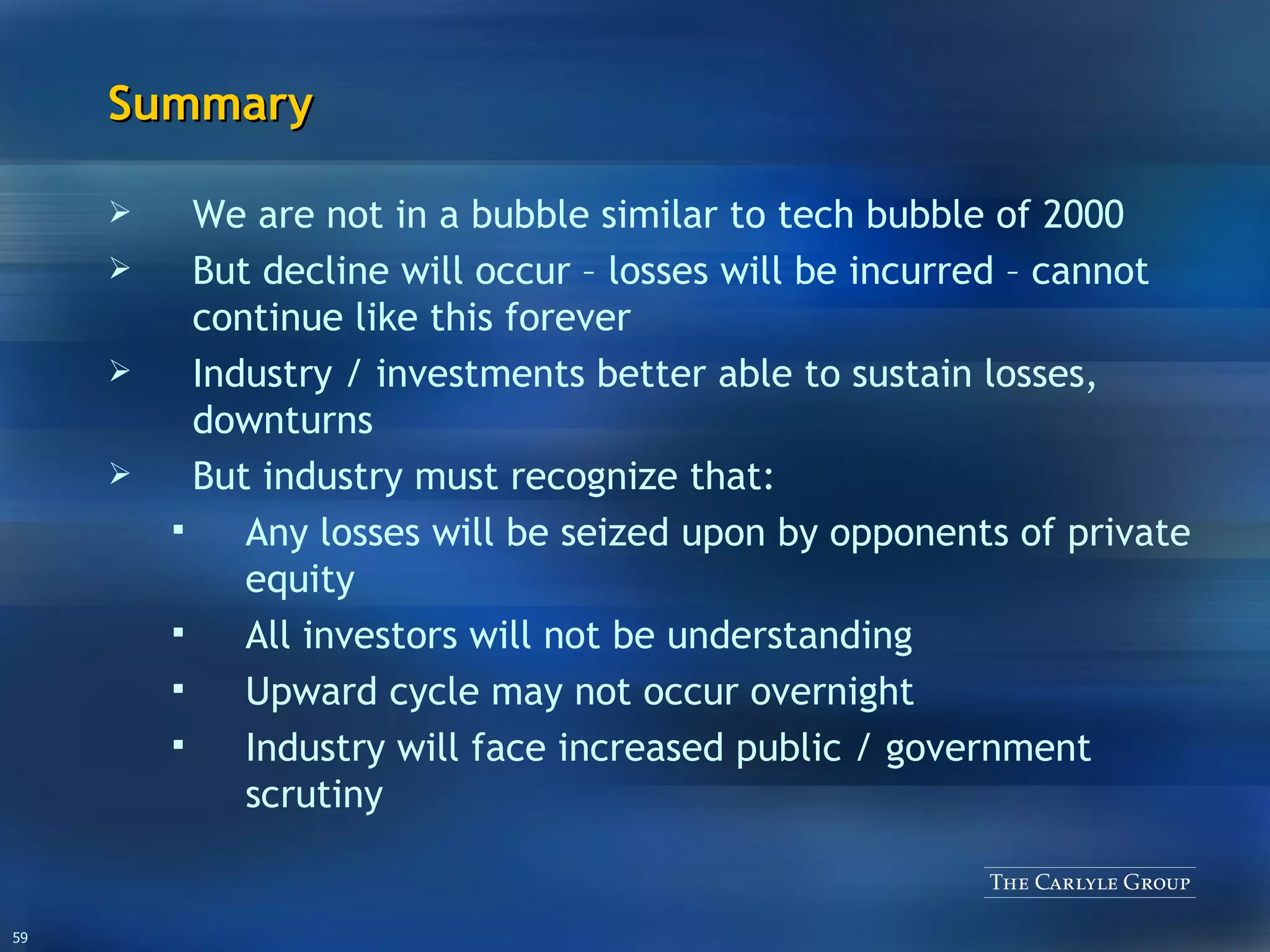 Summary We are not in a bubble similar to tech bubble of 2000 But decline will occur – losses will be incurred – cannot continue like this forever Industry / investments better able to sustain losses, downturns But industry must recognize that: Any losses will be seized upon by opponents of private equity All investors will not be understanding Upward cycle may not occur overnight Industry will face increased public / government scrutiny 