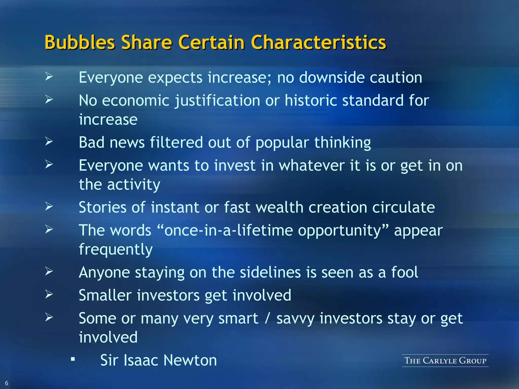 Bubbles Share Certain Characteristics Everyone expects increase; no downside caution No economic justification or historic standard for increase Bad news filtered out of popular thinking Everyone wants to invest in whatever it is or get in on the activity Stories of instant or fast wealth creation circulate The words “once-in-a-lifetime opportunity” appear frequently Anyone staying on the sidelines is seen as a fool Smaller investors get involved Some or many very smart / savvy investors stay or get involved Sir Isaac Newton 