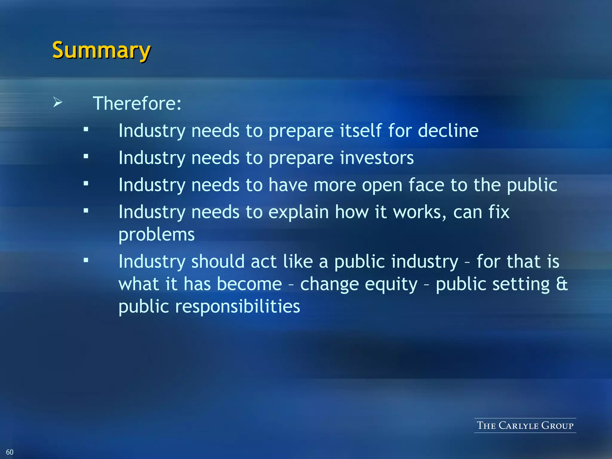 Summary Therefore: Industry needs to prepare itself for decline Industry needs to prepare investors Industry needs to have more open face to the public Industry needs to explain how it works, can fix problems Industry should act like a public industry – for that is what it has become – change equity – public setting & public responsibilities 