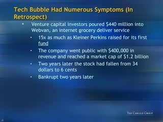 Tech Bubble Had Numerous Symptoms (In Retrospect) Venture capital investors poured $440 million into Webvan, an internet grocery deliver service 15x as much as Kleiner Perkins raised for its first  fund The company went public with $400,000 in revenue and reached a market cap of $1.2 billion Two years later the stock had fallen from 34 dollars to 6 cents Bankrupt two years later 