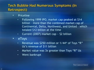 Tech Bubble Had Numerous Symptoms (In Retrospect) Priceline Following 1999 IPO, market cap peaked at $14 billion – more than the combined market cap of Continental, Delta, Northwest, and United – which totaled $12 billion at the time Current (2007) market cap ~ $2 billion eToys Revenue was $250 million or 1/44 th  of Toys “R” Us’s revenue of $11 billion Market value was 3x greater than Toys “R” Us Went bankrupt 