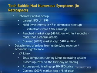 Tech Bubble Had Numerous Symptoms (In Retrospect) Internet Capital Group L argest IPO of 1999 Held  investments in  47  e-commerce startups Valuations were 120x earnings Reached market cap $46 billion within 4 months –  more than General Motors   Current (2007) market cap: $487 million Detachment of prices from underlying revenue / economic significance VA Linux Sells computers running Linux operating system Closed up 698% on the first day of trading At one point, trading up 10x IPO price Current (2007) market cap 1/8 of peak 