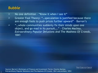 Bubble No one definition – “Know it when I see it” Greater Fool Theory: “…speculation is justified because there are enough fools to push prices further upward” – Barron’s “… whole communities suddenly fix their minds upon one object, and go mad in its pursuit….” – Charles Mackay,  Extraordinary Popular Delusions And The Madness Of Crowds,  1841 Source: Barron’s Dictionary of Finance and Investment Terms; Charles Mackay, Extraordinary Popular Delusions And The Madness Of Crowds, 1841 and preface, 1852 