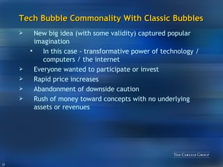Tech Bubble Commonality With Classic Bubbles New big idea (with some validity) captured popular imagination In this case - transformative power of technology / computers / the internet Everyone wanted to participate or invest Rapid price increases Abandonment of downside caution Rush of money toward concepts with no underlying assets or revenues 