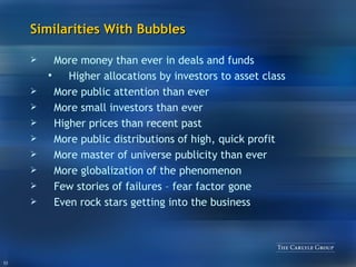Similarities With Bubbles More money than ever in deals and funds  Higher allocations by investors to asset class More public attention than ever More small investors than ever Higher prices than recent past More public distributions of high, quick profit More master of universe publicity than ever More globalization of the phenomenon Few stories of failures – fear factor gone Even rock stars getting into the business 