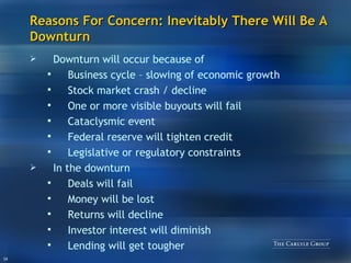 Reasons For Concern: Inevitably There Will Be A Downturn Downturn will occur because of Business cycle – slowing of economic growth Stock market crash / decline One or more visible buyouts will fail Cataclysmic event Federal reserve will tighten credit Legislative or regulatory constraints In the downturn Deals will fail Money will be lost Returns will decline Investor interest will diminish Lending will get tougher 