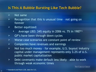 Is This A Bubble Bursting Like Tech Bubble? Not same Recognition that this is unusual time – not going on forever Better equitized:  Average LBO: 34% equity in 2006 vs. 7% in 1987 (1) GP’s have been through down cycles Worse case scenarios are constant point of review Companies have revenues and earnings Not too much money – for example, U.S. buyout industry capital under management represents only 3.2% of U.S. public market capitalization Debt covenants make default less likely – able to work through weak economic times (1)   Standard and Poors LCD, data for U.S.  