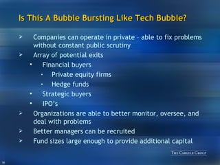 Is This A Bubble Bursting Like Tech Bubble? Companies can operate in private – able to fix problems without constant public scrutiny Array of potential exits Financial buyers Private equity firms Hedge funds Strategic buyers IPO’s Organizations are able to better monitor, oversee, and deal with problems Better managers can be recruited Fund sizes large enough to provide additional capital 