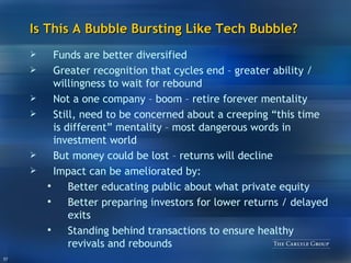 Is This A Bubble Bursting Like Tech Bubble? Funds are better diversified Greater recognition that cycles end – greater ability / willingness to wait for rebound Not a one company – boom – retire forever mentality Still, need to be concerned about a creeping “this time is different” mentality – most dangerous words in investment world But money could be lost – returns will decline Impact can be ameliorated by: Better educating public about what private equity Better preparing investors for lower returns / delayed exits Standing behind transactions to ensure healthy revivals and rebounds 