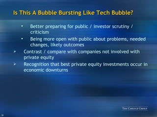 Is This A Bubble Bursting Like Tech Bubble? Better preparing for public / investor scrutiny / criticism Being more open with public about problems, needed changes, likely outcomes Contrast / compare with companies not involved with private equity Recognition that best private equity investments occur in economic downturns 