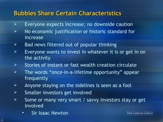 Bubbles Share Certain Characteristics Everyone expects increase; no downside caution No economic justification or historic standard for increase Bad news filtered out of popular thinking Everyone wants to invest in whatever it is or get in on the activity Stories of instant or fast wealth creation circulate The words “once-in-a-lifetime opportunity” appear frequently Anyone staying on the sidelines is seen as a fool Smaller investors get involved Some or many very smart / savvy investors stay or get involved Sir Isaac Newton 