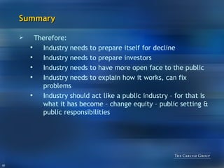 Summary Therefore: Industry needs to prepare itself for decline Industry needs to prepare investors Industry needs to have more open face to the public Industry needs to explain how it works, can fix problems Industry should act like a public industry – for that is what it has become – change equity – public setting & public responsibilities 