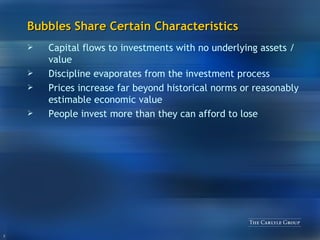 Bubbles Share Certain Characteristics Capital flows to investments with no underlying assets / value Discipline evaporates from the investment process Prices increase far beyond historical norms or reasonably estimable economic value People invest more than they can afford to lose 