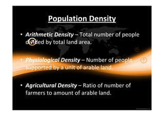 Population Density 
• Arithmetic Density – Total number of people 
divided by total land area. 
• Physiological Density – Number of people 
supported by a unit of arable land. 
• Agricultural Density – Ratio of number of 
farmers to amount of arable land. 
 