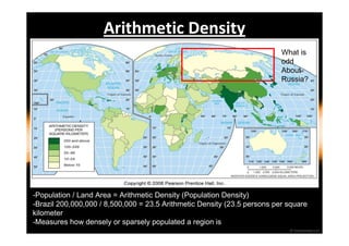 Arithmetic Density 
What is 
odd 
About 
Russia? 
-Population / Land Area = Arithmetic Density (Population Density) 
-Brazil 200,000,000 / 8,500,000 = 23.5 Arithmetic Density (23.5 persons per square 
kilometer 
-Measures how densely or sparsely populated a region is 
 