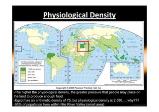 Physiological Density 
-The higher the physiological density, the greater pressure that people may place on 
the land to produce enough food 
-Egypt has an arithmetic density of 75, but physiological density is 2,580…..why??? 
-95% of population lives within Nile River Valley (small area) 
 