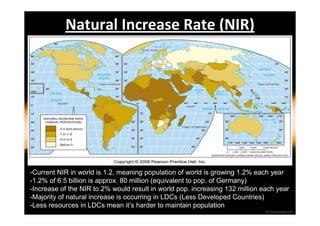 Natural Increase Rate (NIR) 
-Current NIR in world is 1.2, meaning population of world is growing 1.2% each year 
-1.2% of 6.5 billion is approx. 80 million (equivalent to pop. of Germany) 
-Increase of the NIR to 2% would result in world pop. increasing 132 million each year 
-Majority of natural increase is occurring in LDCs (Less Developed Countries) 
-Less resources in LDCs mean it’s harder to maintain population 
 