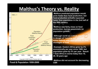 Malthus’s Theory vs. Reality 
Food & Population 1950-2000 
-Malthus predicted population would 
grow faster than food production, but 
food production actually expanded 
faster than population in the 2nd half of 
the 20th century. 
-Malthus was fairly close on food 
production, but too pessimistic on 
population growth 
-Although world as a whole may not be 
in danger of “running out” of food, 
some regions with rapid growth do face 
shortages of food 
-Example: Eastern Africa grew by 2% 
economically per year since 1980, but 
population grew by 3% per year. Result 
= East Africa is worse today than 10, 
20, 30 years ago 
-Malthus did not account for decreasing 
CBR 
 