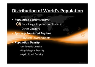 Distribution of World’s Population 
• Population Concentrations 
- Four Large Population Clusters 
- Other Clusters 
• Sparsely Populated Regions 
- Physical Environments 
• Population Density 
- Arithmetic Density 
- Physiological Density 
- Agricultural Density 
 