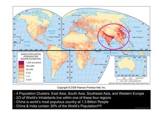 - 4 Population Clusters: East Asia, South Asia, Southeast Asia, and Western Europe 
- 2/3 of World’s Inhabitants live within one of these four regions 
- China is world’s most populous country at 1.3 Billion People 
- China & India contain 30% of the World’s Population!!!!! 
 
