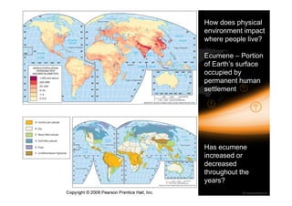 How does physical 
environment impact 
where people live? 
Ecumene – Portion 
of Earth’s surface 
occupied by 
permanent human 
settlement 
Has ecumene 
increased or 
decreased 
throughout the 
years? 
 