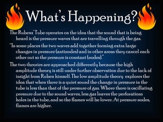 What’s Happening?
The Rubens’ Tube operates on the idea that the sound that is being
   heard is the pressure waves that are travelling through the gas.
“In some places the two waves add together forming extra large
   changes in pressure (antinodes) and in other areas they cancel each
   other out so the pressure is constant (nodes).”
The two theories are approached differently because the high
   amplitude theory is still under further observation due to the lack of
   insight from Ruben himself. The low amplitude theory explores the
   idea that when there is a quiet sound the change in pressure in the
   tube is less than that of the pressure of gas. Where there is oscillating
   pressure due to the sound waves, less gas leaves the perforations
   holes in the tube, and so the flames will be lower. At pressure nodes,
   flames are higher.
 