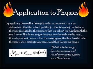 Application to Physics
By applying Bernoulli’s Principle to this experiment it can be
  determined that the velocity of the gas that is leaving the holes in
  the tube is related to the pressure that is pushing the gas through the
  small holes. The flame height depends non-linearly on the local,
  time-dependent pressure. The time average of the flow is reduced at
  the points with oscillating pressure and thus flames are lower.
                                        “Relation between gas
                                        flow, gas pressure and
                                        sound pressure for a given
                                        sound frequency .”
 