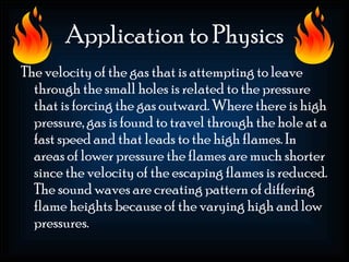 Application to Physics
The velocity of the gas that is attempting to leave
  through the small holes is related to the pressure
  that is forcing the gas outward. Where there is high
  pressure, gas is found to travel through the hole at a
  fast speed and that leads to the high flames. In
  areas of lower pressure the flames are much shorter
  since the velocity of the escaping flames is reduced.
  The sound waves are creating pattern of differing
  flame heights because of the varying high and low
  pressures.
 