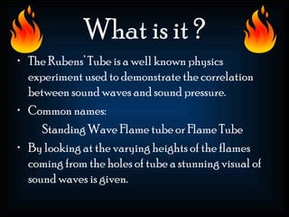 What is it ?
• The Rubens’ Tube is a well known physics
  experiment used to demonstrate the correlation
  between sound waves and sound pressure.
• Common names:
     Standing Wave Flame tube or Flame Tube
• By looking at the varying heights of the flames
  coming from the holes of tube a stunning visual of
  sound waves is given.
 