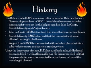 History
The Rubens’ tube (1905) was named after its founder Heinrich Ruben, a
   German physicist born in 1865. He could not have come to such a
   discovery if it were not for the help of men like John Le Conte,
   Rudolph Koenig, and August Kundt.
• John Le Conte (1858) determined that sound had an effect on flames.
• Rudolph Koenig (1862) observed that the transmission of sound
   effected the height of a flame.
• August Kundt (1866) experimented with cork dust placed within a
   tube to demonstrate an acoustical standing wave.
Using the discoveries of others, H. Ruben grabbed a tube, drilled small
   holes and filled it with a flammable gas. He then proceeded to light
   the gas and afterwards documented how the flames mirrored the
   wavelength of sound.
 