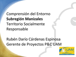 Comprensión del Entorno
Subregión Manizales
Territorio Socialmente
Responsable
Rubén Darío Cárdenas Espinosa
Gerente de Proyectos P&C UAM
 