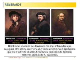 REMBRANDT Gonzalo Durán López .  Curso de Historia del Arte.  ARTE BARROCO Rembrandt examinó sus facciones con más intensidad que cualquier otro artista anterior a él, y supo describir con agudeza lo que vio y adivinó en ellas. Se retrató a sí mismo de distintas maneras, en más de 90 ocasiones. Rembrandt.  Autorretrato (1669)  National Gallery, Londres Rembrandt.  Autorretrato (1634)  Galería Uffizi, Florencia Rembrandt.  Autorretrato (1659)  National Gallery, Washington 