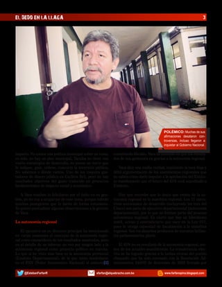 EL DEDO EN LA LLAGA

3

POLÉMICO: Muchas de sus
afirmaciones desataron controversias, incluso llegaron a
inquietar al Gobierno Nacional.

impacto. No existe una política municipal sobre un tema;
es más, no hay un plan municipal, Yacuiba no tiene una
visión estratégica de desarrollo, no posee un norte que
le indique, guie, ordene, concurra la inversión pública.
No sabemos a dónde vamos. Uno de los mejores gastadores de dinero público es Carlitos Brú, pero no hay
resultados objetivos del gasto traducido en proyectos
fundamentales de impacto social y económico.

cometiendo filicidio. Vaca ha insistido en que los resultados de sus gestiones es gracias a la autonomía regional.

A Vaca muchos lo felicitaron por el éxito en su gestión, yo no voy a ocuparme de este tema, porque habrán
muchos panegíricos que lo harán de forma entusiasta.
Yo quiero puntualizar algunas observaciones a la gestión
de Vaca.

Hay que recordar que lo único que existe de la autonomía regional es la asamblea regional. Los 11 ejecutivos seccionales de desarrollo (incluyendo los tres del
Chaco) son parte de ejecutivo departamental (autonomía
departamental), por lo que no forman parte del proceso
autonómico regional. Es cierto que hay un hibridismo
inútil, ocioso y contradictorio que nace en la Ley 017,
pues le otorga capacidad de fiscalización a la asamblea
regional. Son los absurdos productos de nuestros brillantes parlamentarios pluris.

La autonomía regional
El ejecutivo en su discurso principal ha mencionado
en varias ocasiones el concepto de la autonomía regional como causa/efecto de los resultados mostrados, pero
en el detalle de su informe no veo por ningún lado a la
autonomía regional como proyecto político en marcha.
Lo que si he visto mas bien es la autonomía provincial
(Estatuto Departamental), de la que tanto desdeñaron
en el PAN (Poder Autonómico Nacional) al unísono[1]
@EstebanFarfanR

Vaca dice una media verdad, repitiendo la muy floja y
débil argumentación de los asambleístas regionales que
no saben cómo darle impulso a la aprobación del Estatuto manifestando que el futuro del 45% está supeditado a
Estatuto.

El 45% no es resultado de la autonomía regional, menos de los actuales asambleístas. La transferencia efectiva se ha logrado gracias a la luchas cívicas del pueblo
chaqueño que ha sido coronado con la Resolución Administrativa 240/02 de diciembre de 2002 firmada por

efarfan@elquebracho.com.bo

www.farfanopina.blogspot.com

 