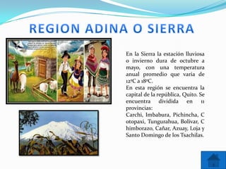 En la Sierra la estación lluviosa
o invierno dura de octubre a
mayo, con una temperatura
anual promedio que varia de
12ºC a 18ºC.
En esta región se encuentra la
capital de la república, Quito. Se
encuentra dividida en 11
provincias:
Carchi, Imbabura, Pichincha, C
otopaxi, Tungurahua, Bolívar, C
himborazo, Cañar, Azuay, Loja y
Santo Domingo de los Tsachilas.
 