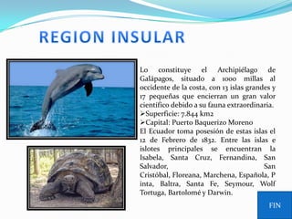 Lo constituye el Archipiélago de
Galápagos, situado a 1000 millas al
occidente de la costa, con 13 islas grandes y
17 pequeñas que encierran un gran valor
científico debido a su fauna extraordinaria.
Superficie: 7.844 km2
Capital: Puerto Baquerizo Moreno
El Ecuador toma posesión de estas islas el
12 de Febrero de 1832. Entre las islas e
islotes principales se encuentran la
Isabela, Santa Cruz, Fernandina, San
Salvador,                                San
Cristóbal, Floreana, Marchena, Española, P
inta, Baltra, Santa Fe, Seymour, Wolf
Tortuga, Bartolomé y Darwin.
                                          FIN
 