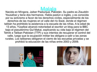 MalalaNacida en Míngora, Jaiber Pastunjuá, Pakistán. Su padre es Ziauddin
Yousafzai y tiene dos hermanos. Habla pastún e inglés, y es conocida
por su activismo a favor de los derechos civiles, especialmente de los
derechos de las mujeres en el valle del río Swat, donde el régimen
talibán ha prohibido la asistencia a la escuela de las niñas. A la edad de
13 años, Yúsafzai alcanzó notoriedad al escribir un blog para la BBC
bajo el pseudónimo Gul Makai, explicando su vida bajo el régimen del
Tehrik e Taliban Pakistan (TTP) y sus intentos de recuperar el control del
valle, luego que la ocupación militar les obligara a salir a las zonas
rurales. Los talibanes obligaron el cierre de las escuelas privadas y se
prohibió la educación de las niñas entre 2003 y 2009.
 