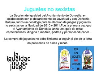 Juguetes no sexistas
La Sección de Igualdad del Ayuntamiento de Donostia, en
colaboración con el departamento de Juventud y con Donostia
Kultura, lanzó un decálogo para la elección de juegos y juguetes
no sexistas en la Navidad de 2010 y 2011.Fue la primera vez que
el Ayuntamiento de Donostia lanza una guía de estas
características, dirigida a madres, padres y personal educador.
La compra de juguetes no debe limitarse a seguir al pie de la letra
las peticiones de niñas y niños.
 