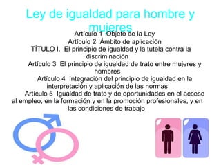 Ley de igualdad para hombre y
mujeresArtículo 1 Objeto de la Ley
Artículo 2 Ámbito de aplicación
TÍTULO I. El principio de igualdad y la tutela contra la
discriminación
Artículo 3 El principio de igualdad de trato entre mujeres y
hombres
Artículo 4 Integración del principio de igualdad en la
interpretación y aplicación de las normas
Artículo 5 Igualdad de trato y de oportunidades en el acceso
al empleo, en la formación y en la promoción profesionales, y en
las condiciones de trabajo
 