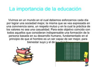 La importancia de la educación
Vivimos en un mundo en el cual debemos esforzarnos cada día
por lograr una sociedad mejor, la misma que se vea expresada en
una convivencia sana, un respeto mutuo y en la cual la práctica de
los valores no sea una casualidad. Para este objetivo coincido con
todos aquellos que consideran indispensable una formación de la
persona basada en su desarrollo humano, fundamentado en el
principio de que el hombre es un ser capaz de ser mejor, para
bienestar suyo y el de los demás.
 