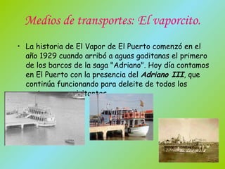 Medios de transportes: El vaporcito. La historia de El Vapor de El Puerto comenzó en el año 1929 cuando arribó a aguas gaditanas el primero de los barcos de la saga "Adriano". Hoy día contamos en El Puerto con la presencia del  Adriano III , que continúa funcionando para deleite de todos los portuenses y visitantes. 