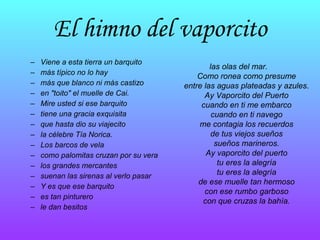 El himno del vaporcito Viene a esta tierra un barquito   más típico no lo hay   más que blanco ni más castizo   en "toito" el muelle de Cai.   Mire usted si ese barquito   tiene una gracia exquisita   que hasta dio su viajecito   la célebre Tía Norica.   Los barcos de vela   como palomitas cruzan por su vera   los grandes mercantes   suenan las sirenas al verlo pasar   Y es que ese barquito   es tan pinturero   le dan besitos   las olas del mar.   Como ronea como presume   entre las aguas plateadas y azules .  Ay Vaporcito del Puerto   cuando en ti me embarco   cuando en ti navego   me contagia los recuerdos   de tus viejos sueños   sueños marineros.   Ay vaporcito del puerto   tu eres la alegría   tu eres la alegría   de ese muelle tan hermoso   con ese rumbo garboso   con que cruzas la bahía.   