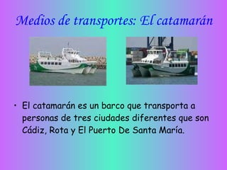 Medios de transportes: El catamarán El catamarán es un barco que transporta a personas de tres ciudades diferentes que son Cádiz, Rota y El Puerto De Santa María. 