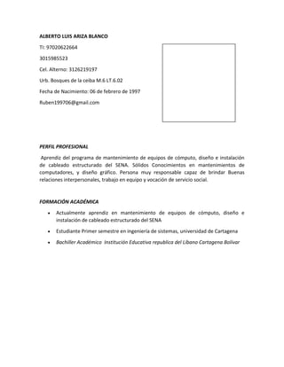 ALBERTO LUIS ARIZA BLANCO
TI: 97020622664
3015985523
Cel. Alterno: 3126219197
Urb. Bosques de la ceiba M.6 LT.6.02
Fecha de Nacimiento: 06 de febrero de 1997
Ruben199706@gmail.com

PERFIL PROFESIONAL
Aprendiz del programa de mantenimiento de equipos de cómputo, diseño e instalación
de cableado estructurado del SENA. Sólidos Conocimientos en mantenimientos de
computadores, y diseño gráfico. Persona muy responsable capaz de brindar Buenas
relaciones interpersonales, trabajo en equipo y vocación de servicio social.

FORMACIÓN ACADÉMICA
Actualmente aprendiz en mantenimiento de equipos de cómputo, diseño e
instalación de cableado estructurado del SENA
Estudiante Primer semestre en ingeniería de sistemas, universidad de Cartagena
Bachiller Académico Institución Educativa republica del Líbano Cartagena Bolívar

 