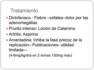 Tratamiento
 Diclofenaco : Fiebre –cefalea–dolor por las
  adenomegálias
 Prurito intenso: Loción de Calamina
 Artritis: Aspirina
 Amantadina: inhibe la fase precoz de la
  replicación– Publicaciones- utilidad
  limitada—
 (4-8mg/kg/día en 2 tomas 150mg max)
 