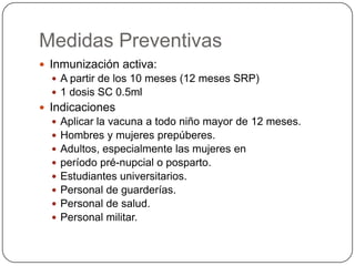 Medidas Preventivas
 Inmunización activa:
   A partir de los 10 meses (12 meses SRP)
   1 dosis SC 0.5ml
 Indicaciones
     Aplicar la vacuna a todo niño mayor de 12 meses.
     Hombres y mujeres prepúberes.
     Adultos, especialmente las mujeres en
     período pré-nupcial o posparto.
     Estudiantes universitarios.
     Personal de guarderías.
     Personal de salud.
     Personal militar.
 