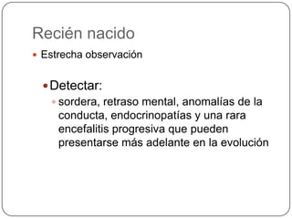 Recién nacido
 Estrecha observación


   Detectar:
     sordera, retraso mental, anomalías de la
      conducta, endocrinopatías y una rara
      encefalitis progresiva que pueden
      presentarse más adelante en la evolución
 