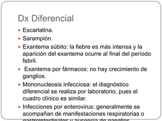 Dx Diferencial
 Escarlatina.
 Sarampión.
 Exantema súbito: la fiebre es más intensa y la
  aparición del exantema ocurre al final del período
  febril.
 Exantema por fármacos: no hay crecimiento de
  ganglios.
 Mononucleosis infecciosa: el diagnóstico
  diferencial se realiza por laboratorio, pues el
  cuadro clínico es similar.
 Infecciones por enterovirus: generalmente se
  acompañan de manifestaciones respiratorias o
 
