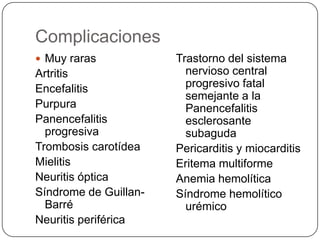 Complicaciones
 Muy raras            Trastorno del sistema
Artritis                 nervioso central
Encefalitis              progresivo fatal
                         semejante a la
Purpura                  Panencefalitis
Panencefalitis           esclerosante
  progresiva             subaguda
Trombosis carotídea    Pericarditis y miocarditis
Mielitis               Eritema multiforme
Neuritis óptica        Anemia hemolítica
Síndrome de Guillan-   Síndrome hemolítico
  Barré                  urémico
Neuritis periférica
 
