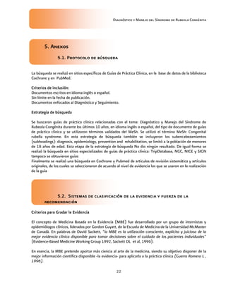 Diagnóstico y Manejo del Síndrome de Rubeola Congénita
22
5. Anexos
5.1. Protocolo de búsqueda
La búsqueda se realizó en sitios específicos de Guías de Práctica Clínica, en la base de datos de la biblioteca
Cochrane y en PubMed.
Criterios de inclusión:
Documentos escritos en idioma inglés o español.
Sin límite en la fecha de publicación.
Documentos enfocados al Diagnóstico y Seguimiento.
Estrategia de búsqueda
Se buscaron guías de práctica clínica relacionadas con el tema: Diagnóstico y Manejo del Síndrome de
Rubeola Congénita durante los últimos 10 años, en idioma inglés o español, del tipo de documento de guías
de práctica clínica y se utilizaron términos validados del MeSh. Se utilizó el término MeSh: Congenital
rubella syndrome. En esta estrategia de búsqueda también se incluyeron los subencabezamientos
(subheadings): diagnosis, epidemiology, prevention and rehabilitation, se limitó a la población de menores
de 18 años de edad. Esta etapa de la estrategia de búsqueda No dio ningún resultado. De igual forma se
realizó la búsqueda en sitios especializados de guías de práctica clínica: TripDatabase, NGC, NICE y SIGN
tampoco se obtuvieron guías
Finalmente se realizó una búsqueda en Cochrane y Pubmed de artículos de revisión sistemática y artículos
originales, de los cuales se seleccionaron de acuerdo al nivel de evidencia los que se usaron en la realización
de la guía
5.2. Sistemas de clasificación de la evidencia y fuerza de la
recomendación
Criterios para Gradar la Evidencia
El concepto de Medicina Basada en la Evidencia (MBE) fue desarrollado por un grupo de internistas y
epidemiólogos clínicos, liderados por Gordon Guyatt, de la Escuela de Medicina de la Universidad McMaster
de Canadá. En palabras de David Sackett, “la MBE es la utilización consciente, explícita y juiciosa de la
mejor evidencia clínica disponible para tomar decisiones sobre el cuidado de los pacientes individuales”
(Evidence-Based Medicine Working Group 1992, Sackett DL et al, 1996).
En esencia, la MBE pretende aportar más ciencia al arte de la medicina, siendo su objetivo disponer de la
mejor información científica disponible -la evidencia- para aplicarla a la práctica clínica (Guerra Romero L ,
1996).
 